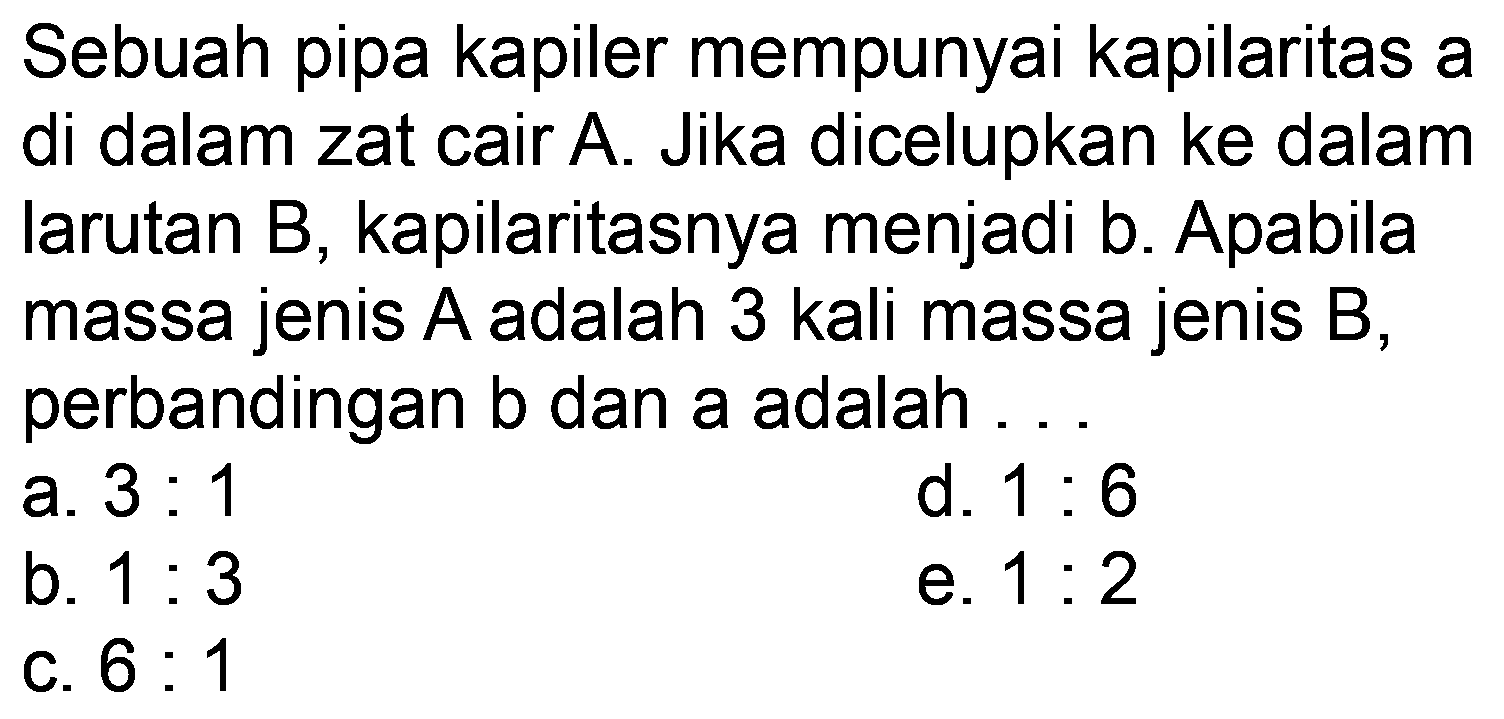 Sebuah pipa kapiler mempunyai kapilaritas a di dalam zat cair A. Jika dicelupkan ke dalam larutan B, kapilaritasnya menjadi b. Apabila massa jenis  A  adalah 3 kali massa jenis  B , perbandingan  b  dan a adalah .
a.  3: 1 
d.  1: 6 
b.  1: 3 
e.  1: 2 
c.  6: 1 