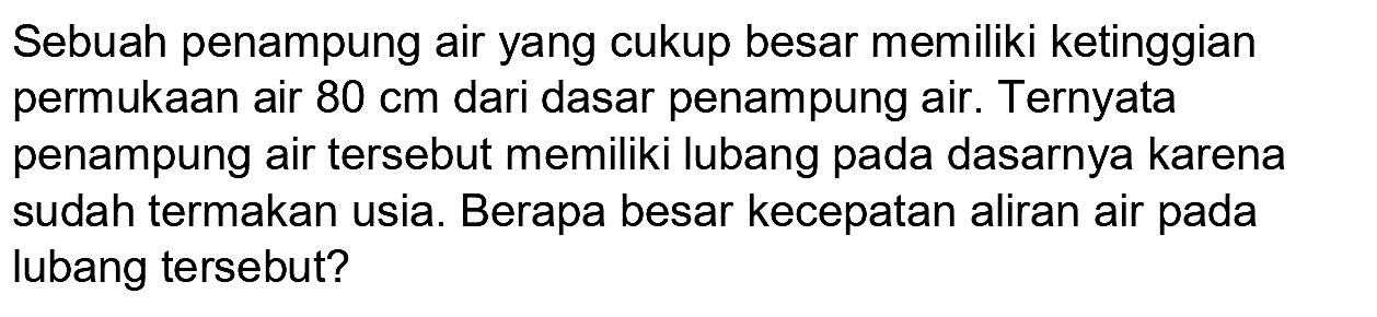 Sebuah penampung air yang cukup besar memiliki ketinggian permukaan air  80 cm  dari dasar penampung air. Ternyata penampung air tersebut memiliki lubang pada dasarnya karena sudah termakan usia. Berapa besar kecepatan aliran air pada lubang tersebut?