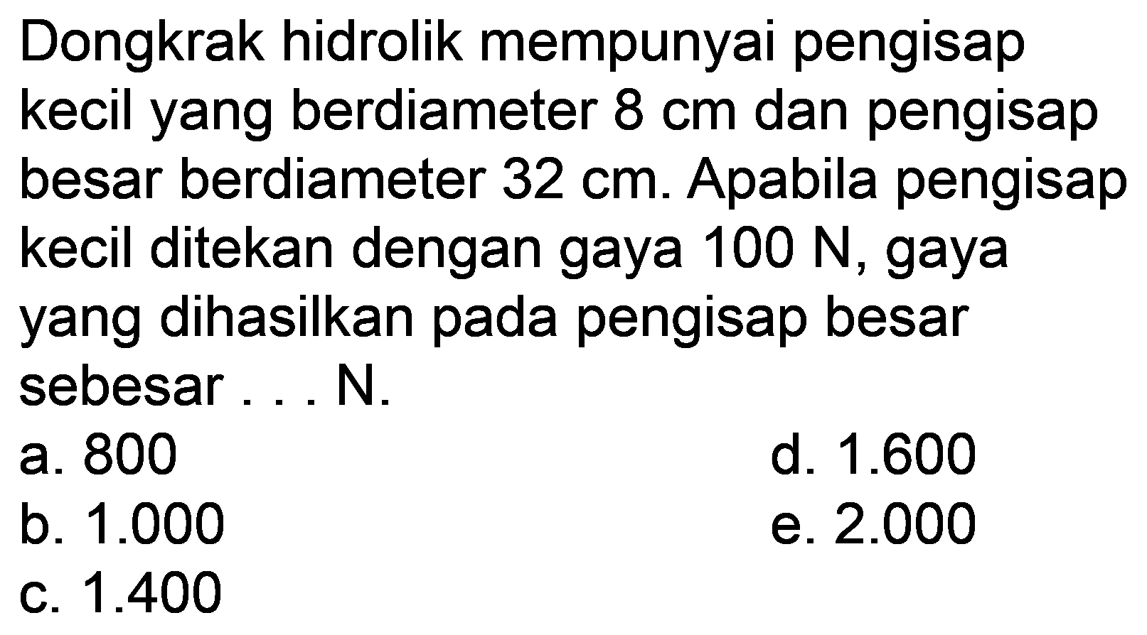 Dongkrak hidrolik mempunyai pengisap kecil yang berdiameter  8 cm  dan pengisap besar berdiameter  32 cm . Apabila pengisap kecil ditekan dengan gaya  100 N , gaya yang dihasilkan pada pengisap besar sebesar ... N.
a. 800
d.  1.600 
b.  1.000 
e.  2.000 
c.  1.400 