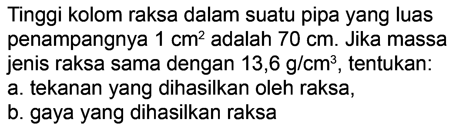 Tinggi kolom raksa dalam suatu pipa yang luas penampangnya  1 cm^(2)  adalah  70 cm . Jika massa jenis raksa sama dengan  13,6 g / cm^(3) , tentukan:
a. tekanan yang dihasilkan oleh raksa,
b. gaya yang dihasilkan raksa