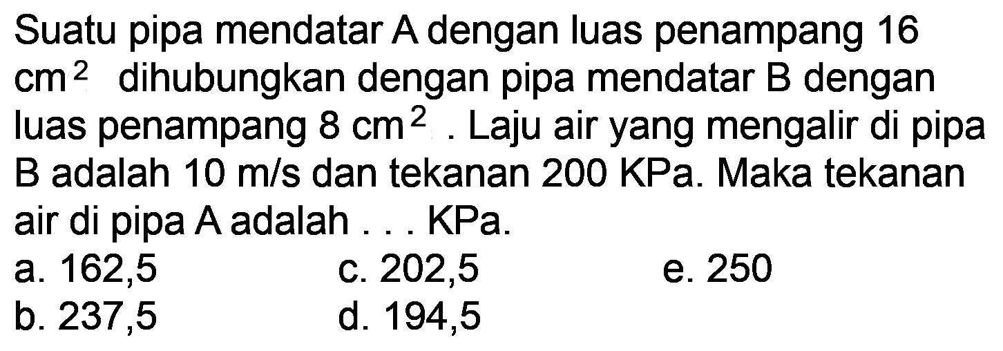 Suatu pipa mendatar A dengan luas penampang 16  cm^(2)  dihubungkan dengan pipa mendatar  B  dengan luas penampang  8 cm^(2) . Laju air yang mengalir di pipa B adalah  10 m / s  dan tekanan  200 KPa . Maka tekanan air di pipa  A  adalah ... KPa.