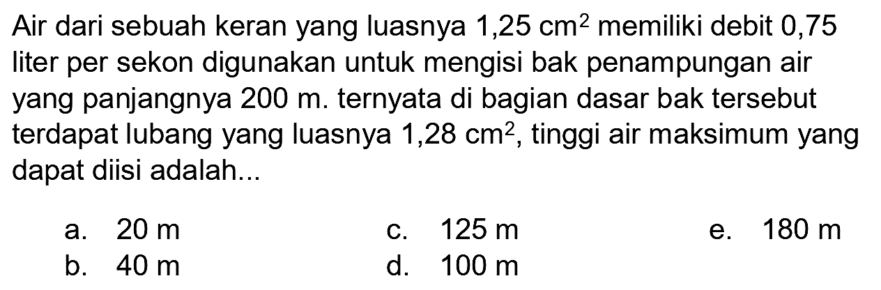 Air dari sebuah keran yang luasnya 1,25 cm^2 memiliki debit 0,75 liter per sekon digunakan untuk mengisi bak penampungan air yang panjangnya 200 m. ternyata di bagian dasar bak tersebut terdapat lubang yang luasnya 1,28 cm^2, tinggi air maksimum yang dapat diisi adalah...