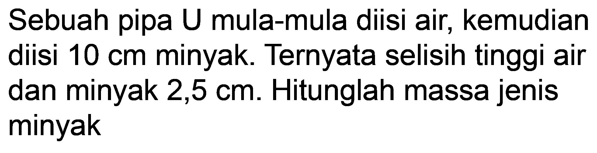 Sebuah pipa U mula-mula diisi air, kemudian diisi  10 cm  minyak. Ternyata selisih tinggi air dan minyak 2,5 cm. Hitunglah massa jenis minyak