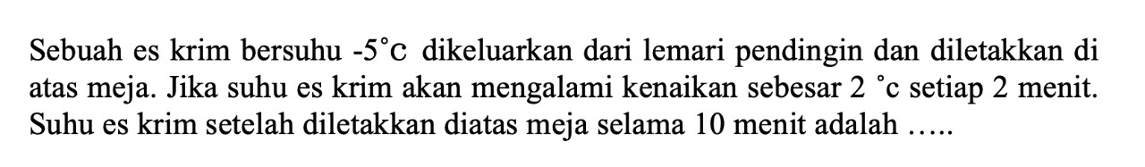 Sebuah es krim bersuhu  -5 C  dikeluarkan dari lemari pendingin dan diletakkan di atas meja. Jika suhu es krim akan mengalami kenaikan sebesar  2 c setiap 2 menit. Suhu es krim setelah diletakkan diatas meja selama 10 menit adalah .....