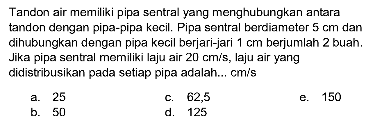 Tandon air memiliki pipa sentral yang menghubungkan antara tandon dengan pipa-pipa kecil. Pipa sentral berdiameter 5 cm dan dihubungkan dengan pipa kecil berjari-jari 1 cm berjumlah 2 buah. Jika pipa sentral memiliki laju air 20 cm/s, laju air yang didistribusikan pada setiap pipa adalah... cm/s