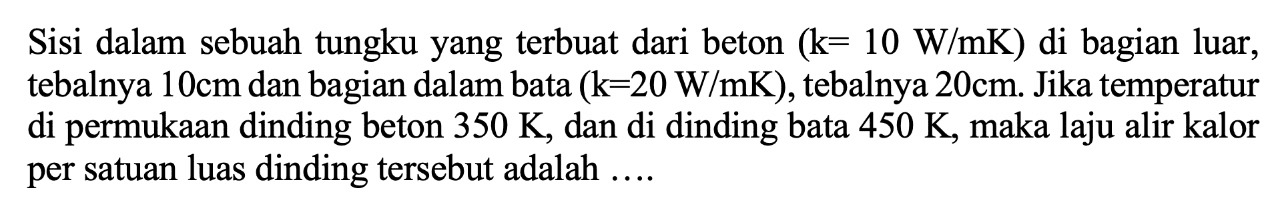 Sisi dalam sebuah tungku yang terbuat dari beton (k=10 W/mK) di bagian luar, tebalnya 10 cm dan bagian dalam bata (k=20 W/mK), tebalnya 20 cm. Jika temperatur di permukaan dinding beton 350 K, dan di dinding bata 450 K, maka laju alir kalor per satuan luas dinding tersebut adalah .... 