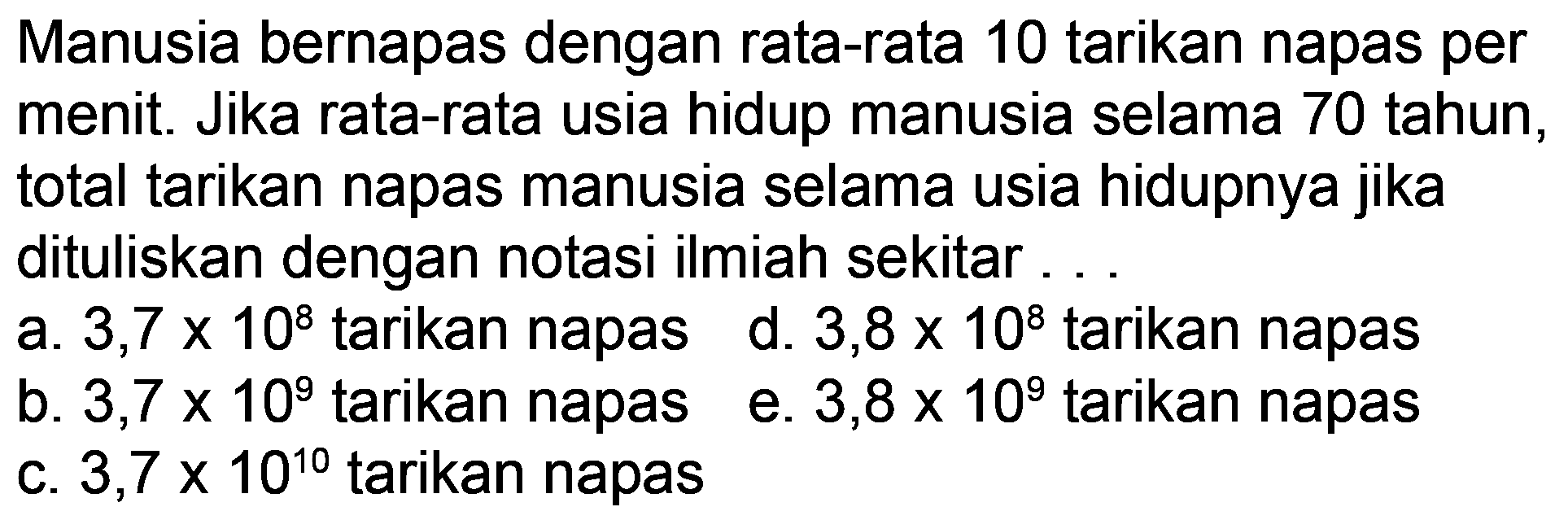 Manusia bernapas dengan rata-rata 10 tarikan napas per menit. Jika rata-rata usia hidup manusia selama 70 tahun, total tarikan napas manusia selama usia hidupnya jika dituliskan dengan notasi ilmiah sekitar ...
a.  3,7 x 10^(8)  tarikan napas
d.  3,8 x 10^(8)  tarikan napas
b.  3,7 x 10^(9)  tarikan napas
e.  3,8 x 10^(9)  tarikan napas
c.  3,7 x 10^(10)  tarikan napas