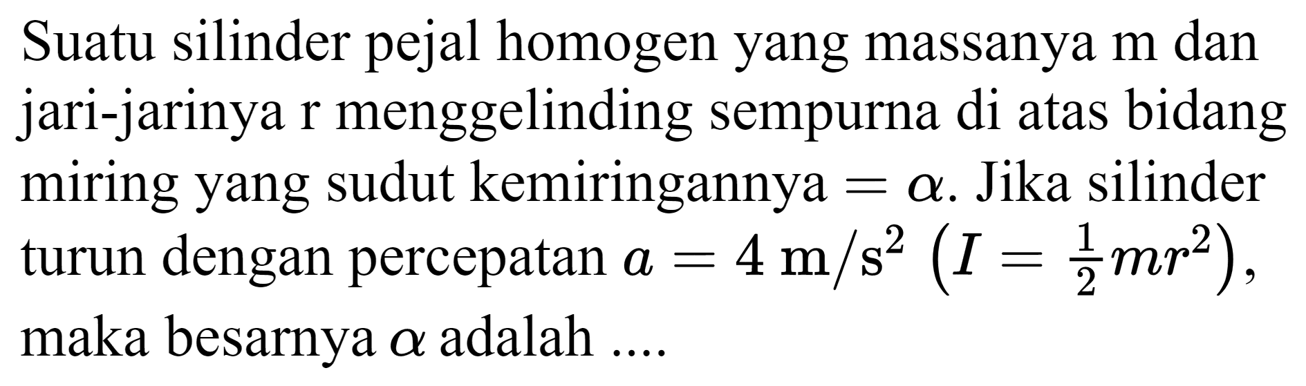 Suatu silinder pejal homogen yang massanya  m  dan jari-jarinya  r  menggelinding sempurna di atas bidang miring yang sudut kemiringannya  =a . Jika silinder turun dengan percepatan  a=4 m / s^(2)(I=(1)/(2) m r^(2)) , maka besarnya  a  adalah ....