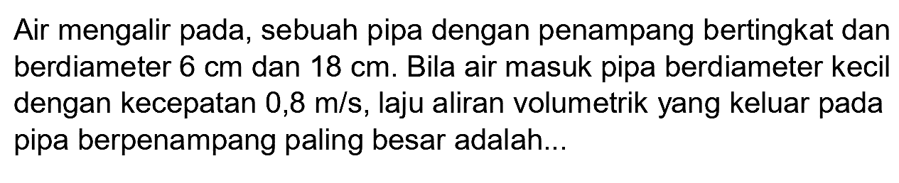 Air mengalir pada, sebuah pipa dengan penampang bertingkat dan berdiameter 6 cm dan 18 cm. Bila air masuk pipa berdiameter kecil dengan kecepatan 0,8 m/s, laju aliran volumetrik yang keluar pada pipa berpenampang paling besar adalah...