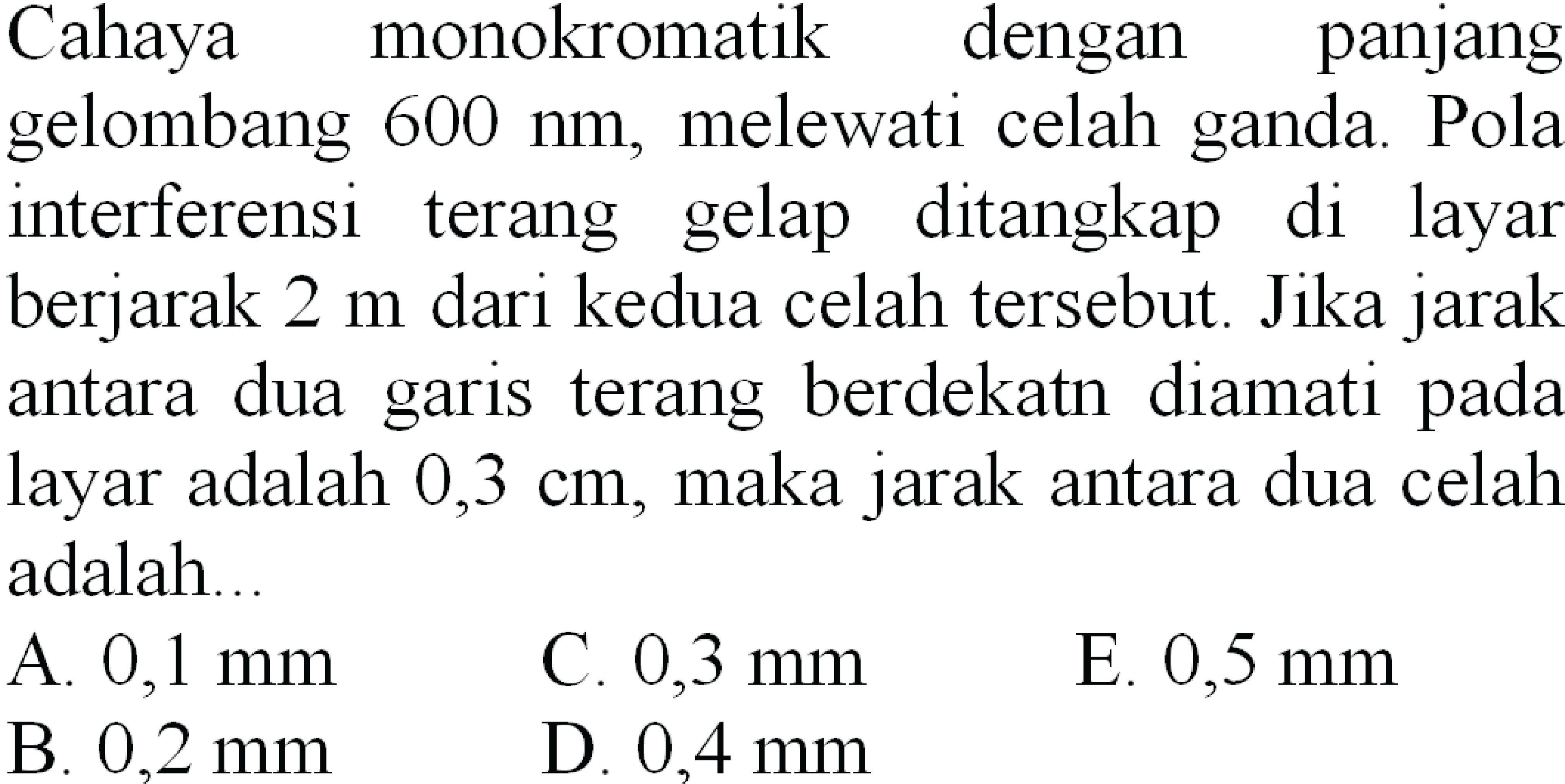 Cahaya monokromatik dengan panjang
gelombang  600 ~nm , melewati celah ganda. Pola
interferensi terang gelap ditangkap di layar
berjarak  2 m  dari kedua celah tersebut. Jika jarak
antara dua garis terang berdekatn diamati pada
layar adalah  0,3 cm , maka jarak antara dua celah
adalah..
  { A. ) 0,1 ~mm   { C. ) 0,3 ~mm   { E. ) 0,5 ~mm   { B. ) 0,2 ~mm   { D. ) 0,4 ~mm   