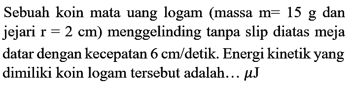 Sebuah koin mata uang logam (massa m=15 g dan jejari  r=2 cm) menggelinding tanpa slip diatas meja datar dengan kecepatan 6 cm/detik. Energi kinetik yang dimiliki koin logam tersebut adalah...  mikro J