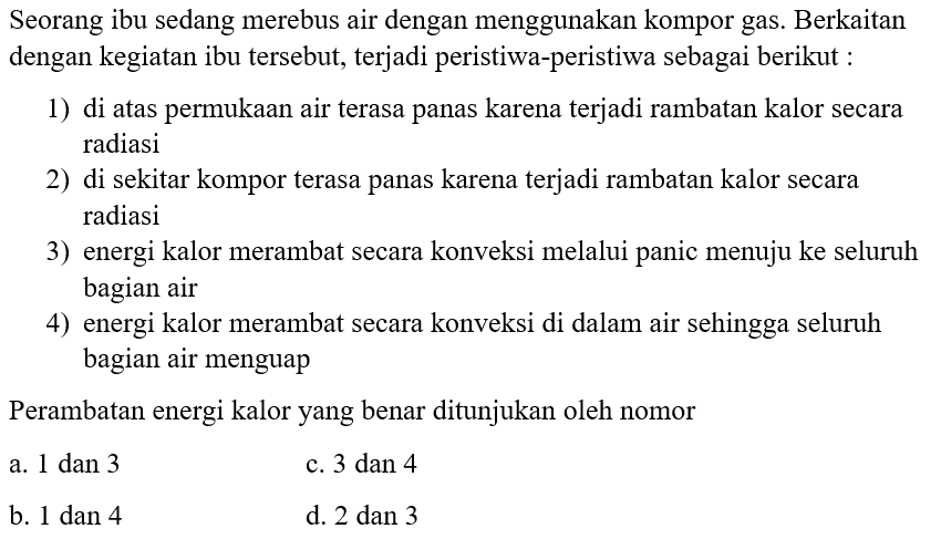 Seorang ibu sedang merebus air dengan menggunakan kompor gas. Berkaitan dengan kegiatan ibu tersebut, terjadi peristiwa-peristiwa sebagai berikut :
1) di atas permukaan air terasa panas karena terjadi rambatan kalor secara radiasi
2) di sekitar kompor terasa panas karena terjadi rambatan kalor secara radiasi
3) energi kalor merambat secara konveksi melalui panic menuju ke seluruh bagian air
4) energi kalor merambat secara konveksi di dalam air sehingga seluruh bagian air menguap
Perambatan energi kalor yang benar ditunjukan oleh nomor