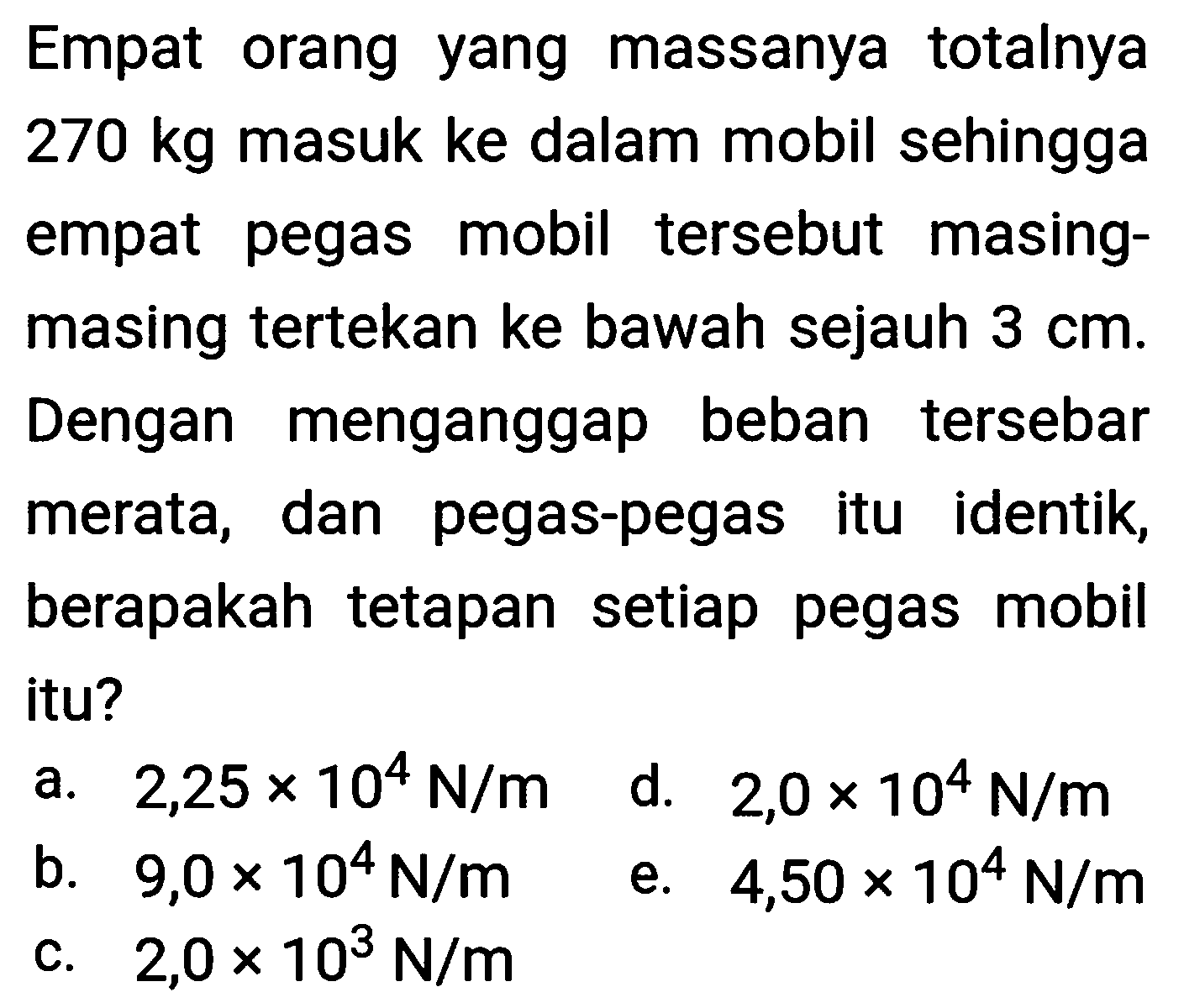 Empat orang yang massanya totalnya  270 kg  masuk ke dalam mobil sehingga empat pegas mobil tersebut masingmasing tertekan ke bawah sejauh  3 cm . Dengan menganggap beban tersebar merata, dan pegas-pegas itu identik, berapakah tetapan setiap pegas mobil itu?
a.  2,25 x 10^(4) N / m 
d.  2,0 x 10^(4) N / m 
b.  9,0 x 10^(4) N / m 
e.  4,50 x 10^(4) N / m 
c.  2,0 x 10^(3) N / m 