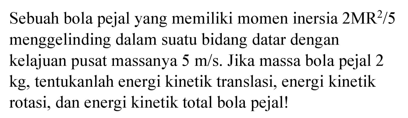 Sebuah bola pejal yang memiliki momen inersia 2 MR^2 / 5 menggelinding dalam suatu bidang datar dengan kelajuan pusat massanya 5 m/s. Jika massa bola pejal 2 kg, tentukanlah energi kinetik translasi, energi kinetik rotasi, dan energi kinetik total bola pejal!