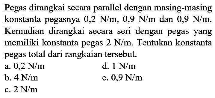 Pegas dirangkai secara parallel dengan masing-masing konstanta pegasnya  0,2 N / m, 0,9 N / m  dan  0,9 N / m . Kemudian dirangkai secara seri dengan pegas yang memiliki konstanta pegas  2 N / m . Tentukan konstanta pegas total dari rangkaian tersebut.