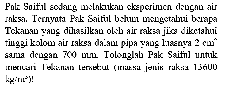 Pak Saiful sedang melakukan eksperimen dengan air raksa. Ternyata Pak Saiful belum mengetahui berapa Tekanan yang dihasilkan oleh air raksa jika diketahui tinggi kolom air raksa dalam pipa yang luasnya  2 cm^(2)  sama dengan  700 mm . Tolonglah Pak Saiful untuk mencari Tekanan tersebut (massa jenis raksa 13600  .kg / m^(3)) !