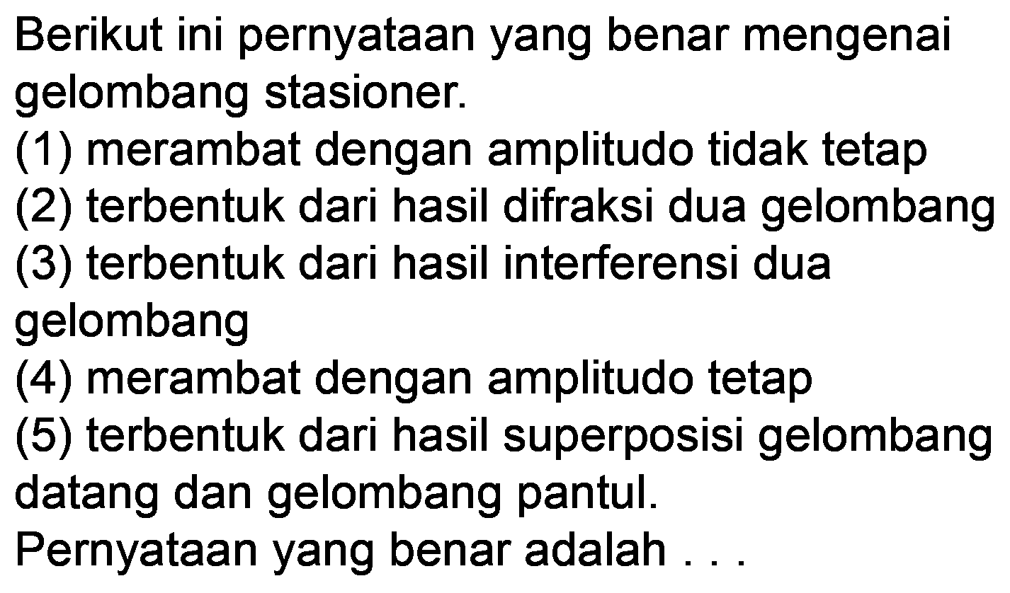 Berikut ini pernyataan yang benar mengenai gelombang stasioner.
(1) merambat dengan amplitudo tidak tetap
(2) terbentuk dari hasil difraksi dua gelombang
(3) terbentuk dari hasil interferensi dua gelombang
(4) merambat dengan amplitudo tetap
(5) terbentuk dari hasil superposisi gelombang datang dan gelombang pantul.
Pernyataan yang benar adalah ...