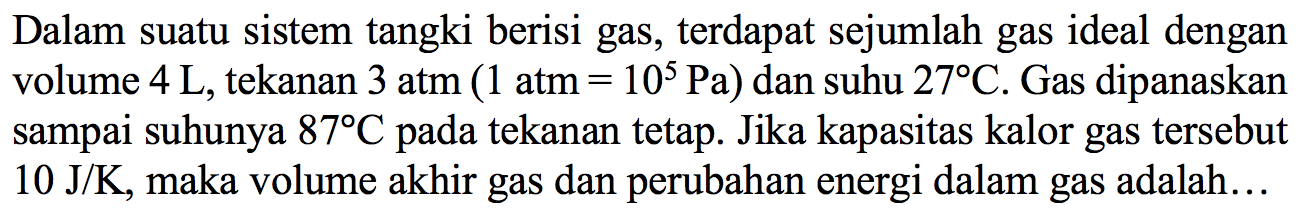 Dalam suatu sistem tangki berisi gas, terdapat sejumlah gas ideal dengan volume 4 L, tekanan 3 atm (1 atm = 10^5 Pa) dan suhu 27 C. Gas dipanaskan sampai suhunya 87 C pada tekanan tetap. Jika kapasitas kalor gas tersebut 10 J/K, maka volume akhir gas dan perubahan energi dalam gas adalah ...