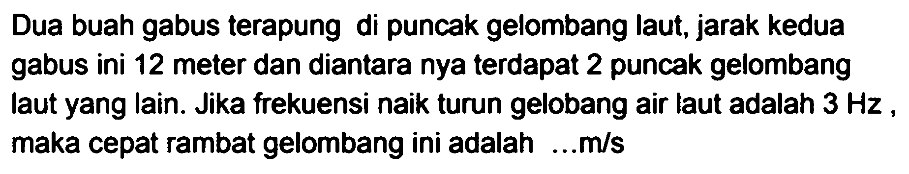 Dua buah gabus terapung di puncak gelombang laut, jarak kedua gabus ini 12 meter dan diantara nya terdapat 2 puncak gelombang laut yang lain. Jika frekuensi naik turun gelobang air laut adalah  3 Hz , maka cepat rambat gelombang ini adalah ...m/s