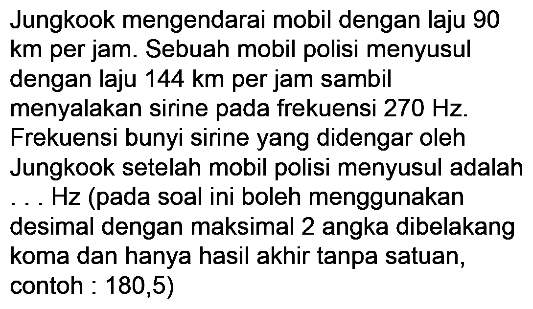 Jungkook mengendarai mobil dengan laju 90 km per jam. Sebuah mobil polisi menyusul dengan laju  144 ~km  per jam sambil
menyalakan sirine pada frekuensi  270 Hz .
Frekuensi bunyi sirine yang didengar oleh
Jungkook setelah mobil polisi menyusul adalah ... Hz (pada soal ini boleh menggunakan
desimal dengan maksimal 2 angka dibelakang koma dan hanya hasil akhir tanpa satuan, contoh : 180,5)