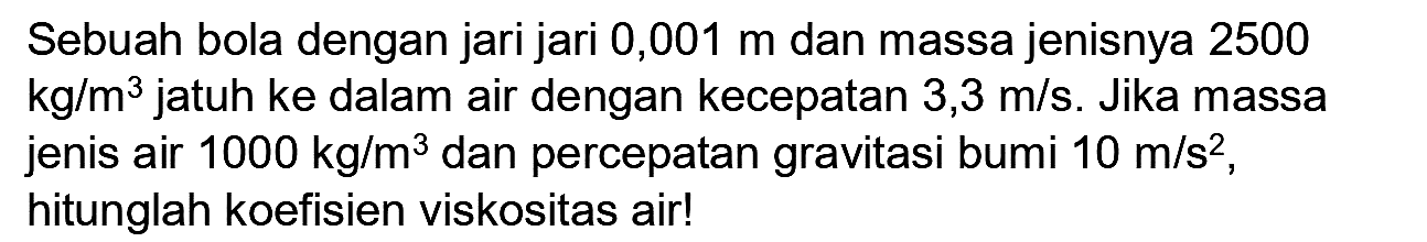 Sebuah bola dengan jari jari 0,001 m dan massa jenisnya 2500  kg / m^(3)  jatuh ke dalam air dengan kecepatan  3,3 m / s . Jika massa jenis air  1000 kg / m^(3)  dan percepatan gravitasi bumi  10 m / s^(2) , hitunglah koefisien viskositas air!