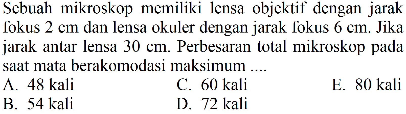 Sebuah mikroskop memiliki lensa objektif dengan jarak fokus  2 cm  dan lensa okuler dengan jarak fokus  6 cm . Jika jarak antar lensa  30 cm . Perbesaran total mikroskop pada saat mata berakomodasi maksimum ....
A.  48 kali 
C.  60 kali 
E. 80 kali
B.  54 kali 
D.  72 kali 