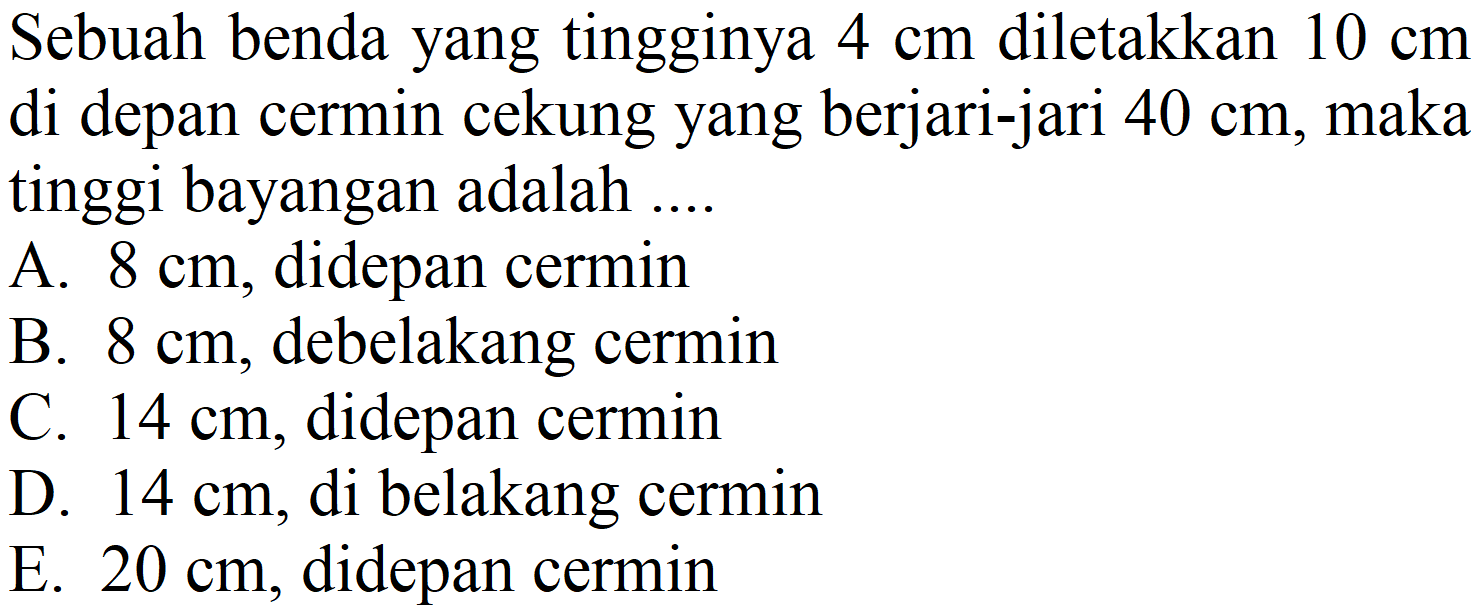 Sebuah benda yang tingginya  4 cm  diletakkan  10 cm  di depan cermin cekung yang berjari-jari  40 cm , maka tinggi bayangan adalah ....
A.  8 cm , didepan cermin
B.  8 cm , debelakang cermin
C.  14 cm , didepan cermin
D.  14 cm , di belakang cermin
E.  20 cm , didepan cermin