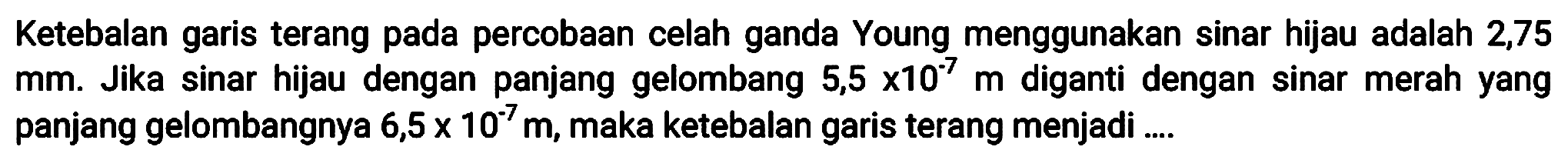 Ketebalan garis terang pada percobaan celah ganda Young menggunakan sinar hijau adalah 2,75  mm . Jika sinar hijau dengan panjang gelombang  5,5 x 10^(-7) m  diganti dengan sinar merah yang panjang gelombangnya  6,5 x 10^(-7) m , maka ketebalan garis terang menjadi ....