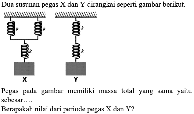 Dua susunan pegas  X  dan  Y  dirangkai seperti gambar berikut. 
k k k X k k Y
Pegas pada gambar memiliki massa total yang sama yaitu sebesar....
Berapakah nilai dari periode pegas X dan Y?