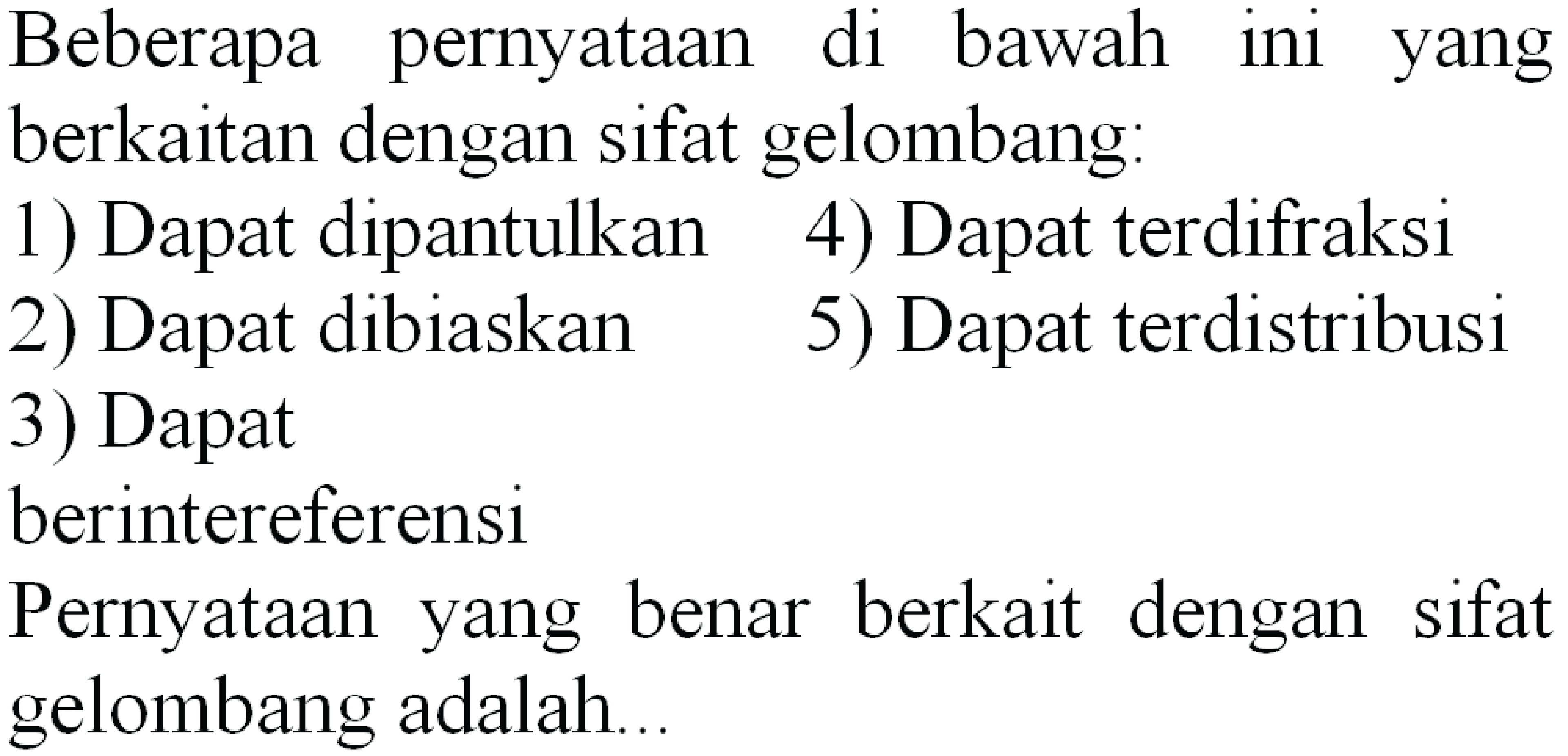 Beberapa pernyataan di bawah ini yang berkaitan dengan sifat gelombang:
1) Dapat dipantulkan
4) Dapat terdifraksi
2) Dapat dibiaskan
5) Dapat terdistribusi
3) Dapat
berintereferensi
Pernyataan yang benar berkait dengan sifat gelombang adalah..