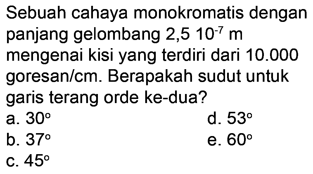 Sebuah cahaya monokromatis dengan panjang gelombang 2,5 10-7  m  mengenai kisi yang terdiri dari  10.000  goresan/cm. Berapakah sudut untuk garis terang orde ke-dua?
a.  30 
d.  53 
b.  37 
e.  60 
c.  45 