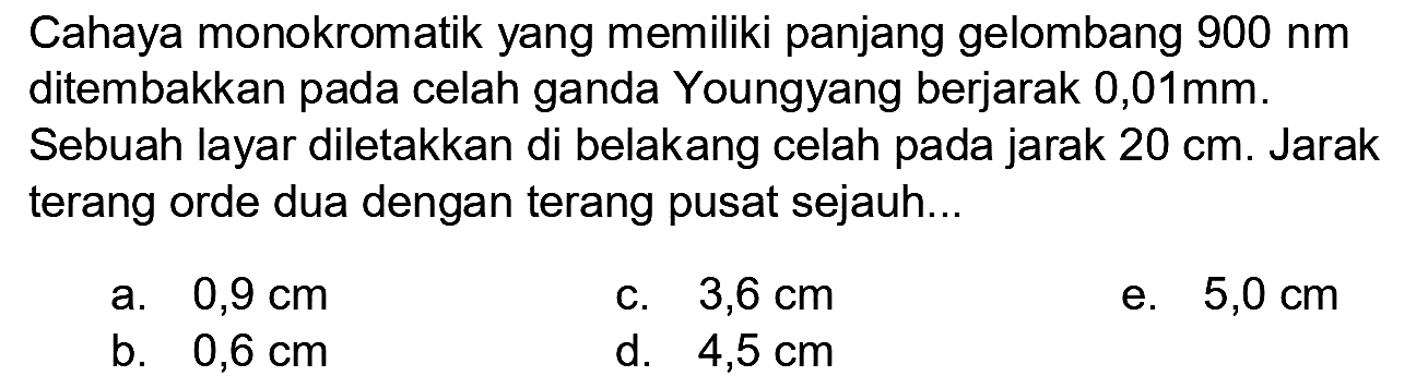 Cahaya monokromatik yang memiliki panjang gelombang  900 ~nm  ditembakkan pada celah ganda Youngyang berjarak 0,01mm.
Sebuah layar diletakkan di belakang celah pada jarak  20 cm . Jarak terang orde dua dengan terang pusat sejauh...
a.  0,9 cm 
c.  3,6 cm 
e.  5,0 cm 
b.   0,6 cm 
d.  4,5 cm 
e.  5,0 cm 