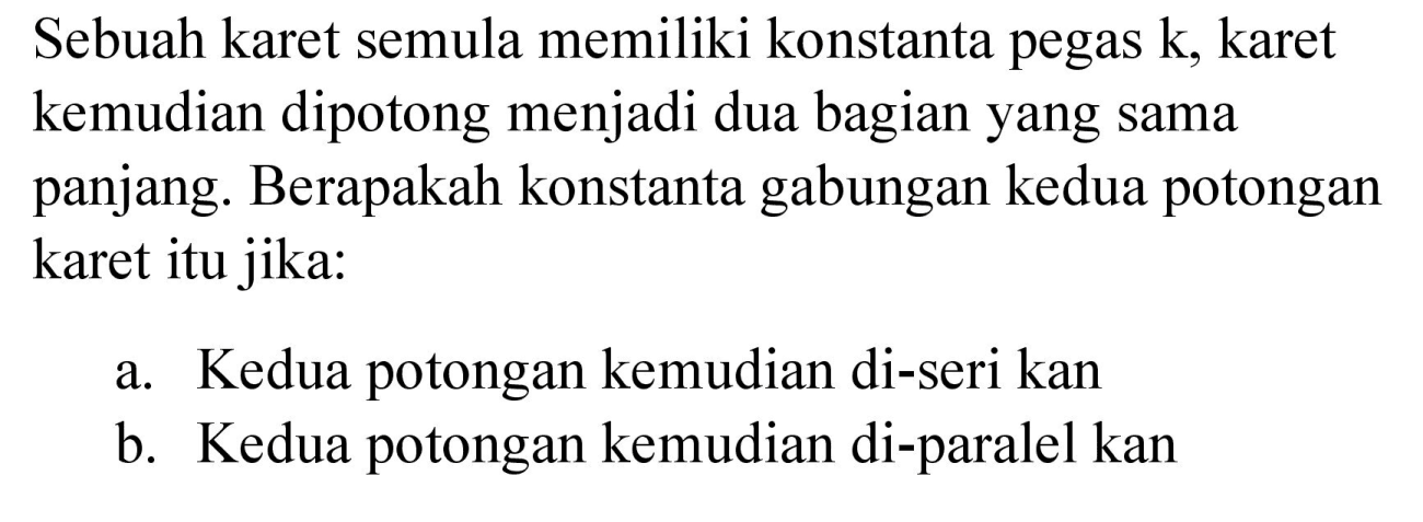 Sebuah karet semula memiliki konstanta pegas  k , karet kemudian dipotong menjadi dua bagian yang sama panjang. Berapakah konstanta gabungan kedua potongan karet itu jika:
a. Kedua potongan kemudian di-seri kan
b. Kedua potongan kemudian di-paralel kan