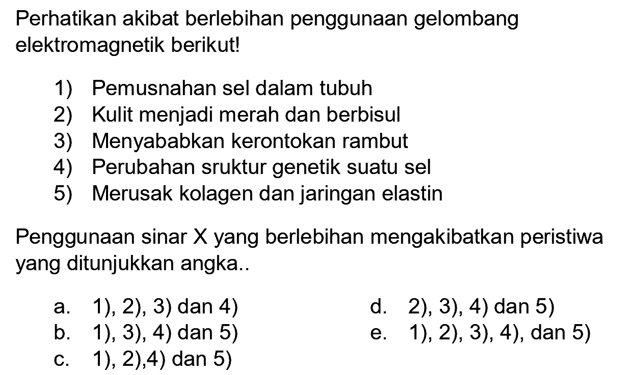 Perhatikan akibat berlebihan penggunaan gelombang elektromagnetik berikut!
1) Pemusnahan sel dalam tubuh
2) Kulit menjadi merah dan berbisul
3) Menyababkan kerontokan rambut
4) Perubahan sruktur genetik suatu sel
5) Merusak kolagen dan jaringan elastin
Penggunaan sinar  X  yang berlebihan mengakibatkan peristiwa yang ditunjukkan angka..
a. 1), 2), 3) dan 4)
d. 2), 3), 4) dan 5)
b. 1), 3), 4) dan 5)
e. 1), 2), 3), 4), dan 5)
c. 1), 2), 4) dan 5)