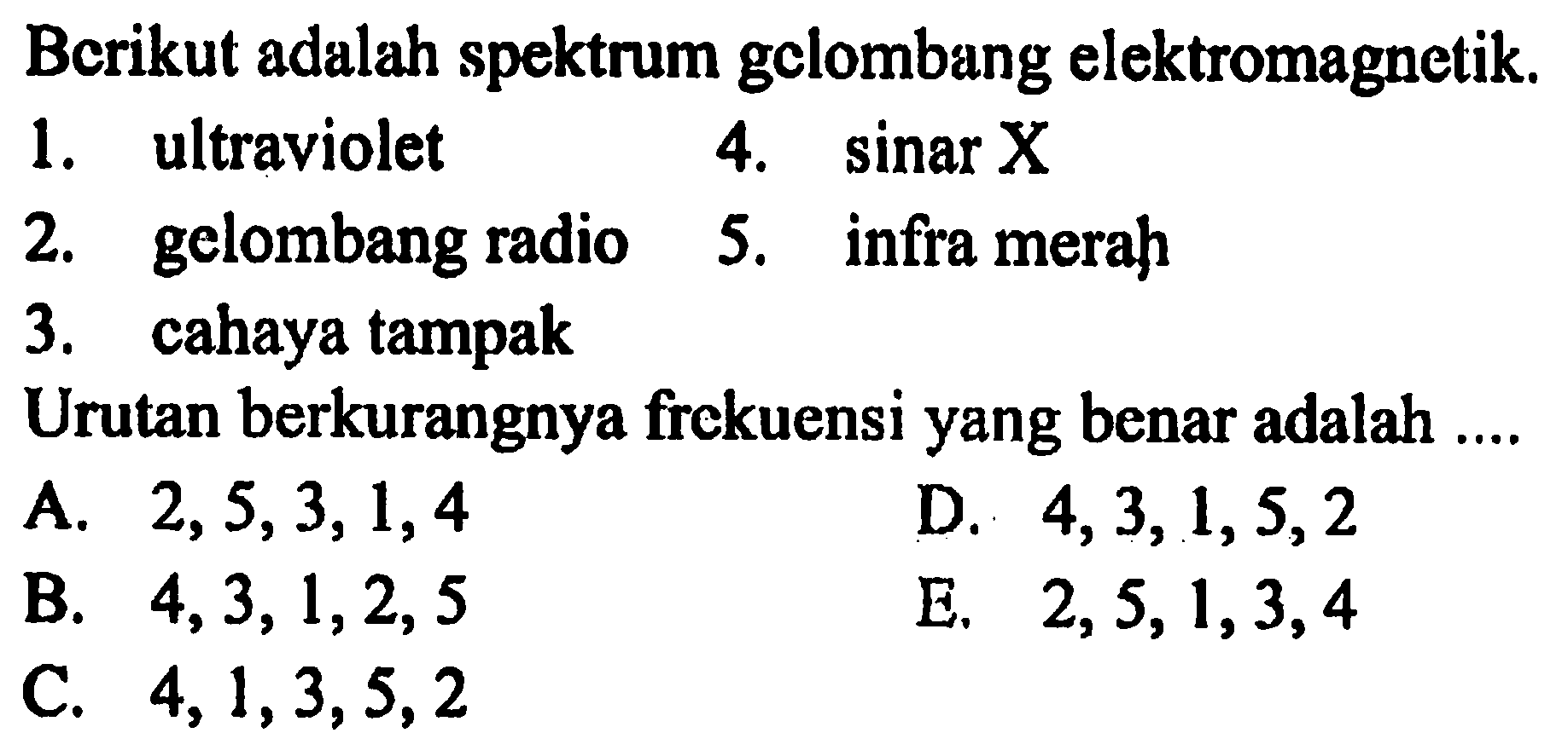 Bcrikut adalah spektrum gclombang elektromagnetik.
1. ultraviolet 4.  sin X X 
2. gelombang radio 5. infra merah
3. cahaya tampak
Urutan berkurangnya frckuensi yang benar adalah ....
A.  2,5,3,1,4 
D.  4,3,1,5,2 
B.  4,3,1,2,5 
E.  2,5,1,3,4 
C.  4,1,3,5,2 