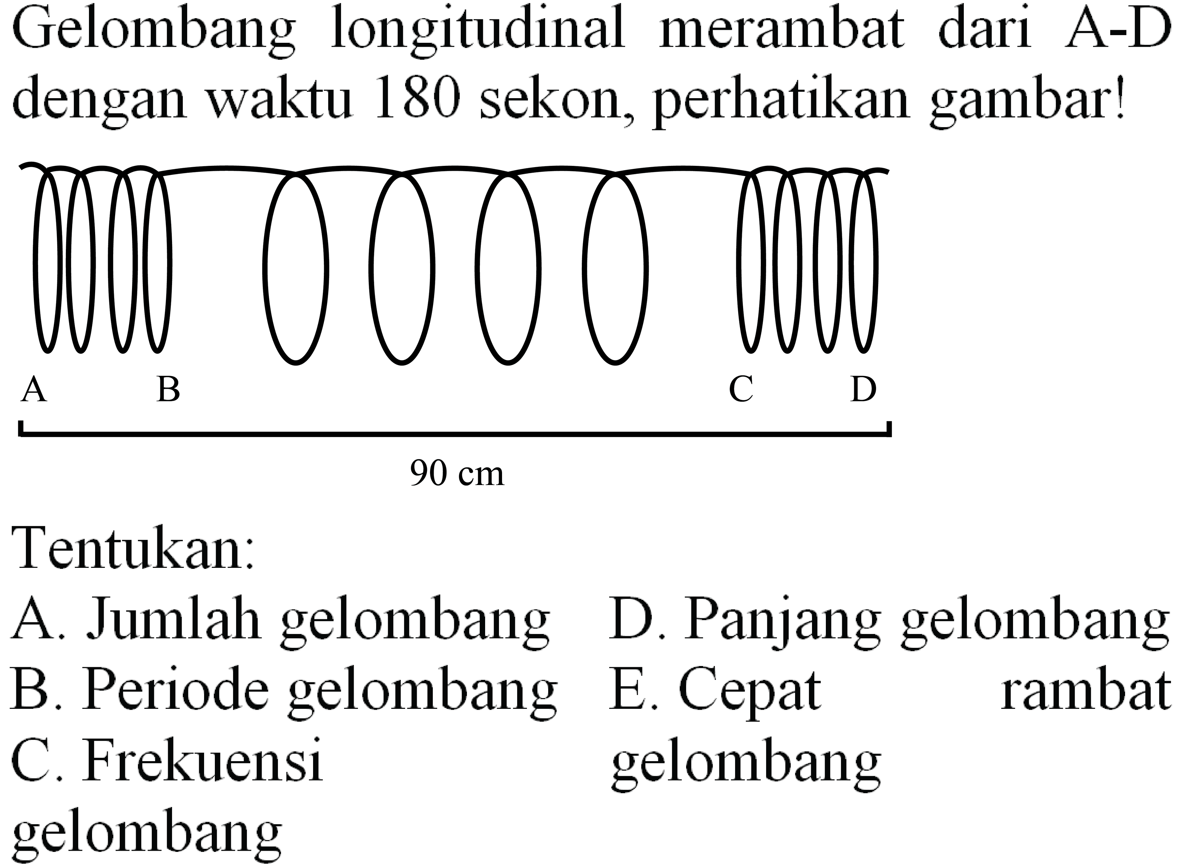 Gelombang longitudinal merambat dari A-D dengan waktu 180 sekon, perhatikan gambar! A B C D 90 cm
Tentukan:
A. Jumlah gelombang D. Panjang gelombang B. Periode gelombang E. Cepat rambat gelombang C. Frekuensi gelombang 