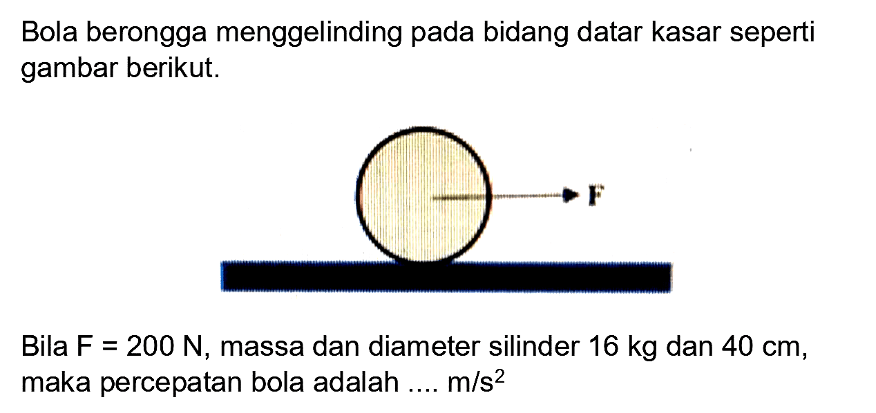 Bola berongga menggelinding pada bidang datar kasar seperti gambar berikut.

Bila F  =200 N , massa dan diameter silinder  16 kg  dan  40 cm , maka percepatan bola adalah ....  m / s^(2) 