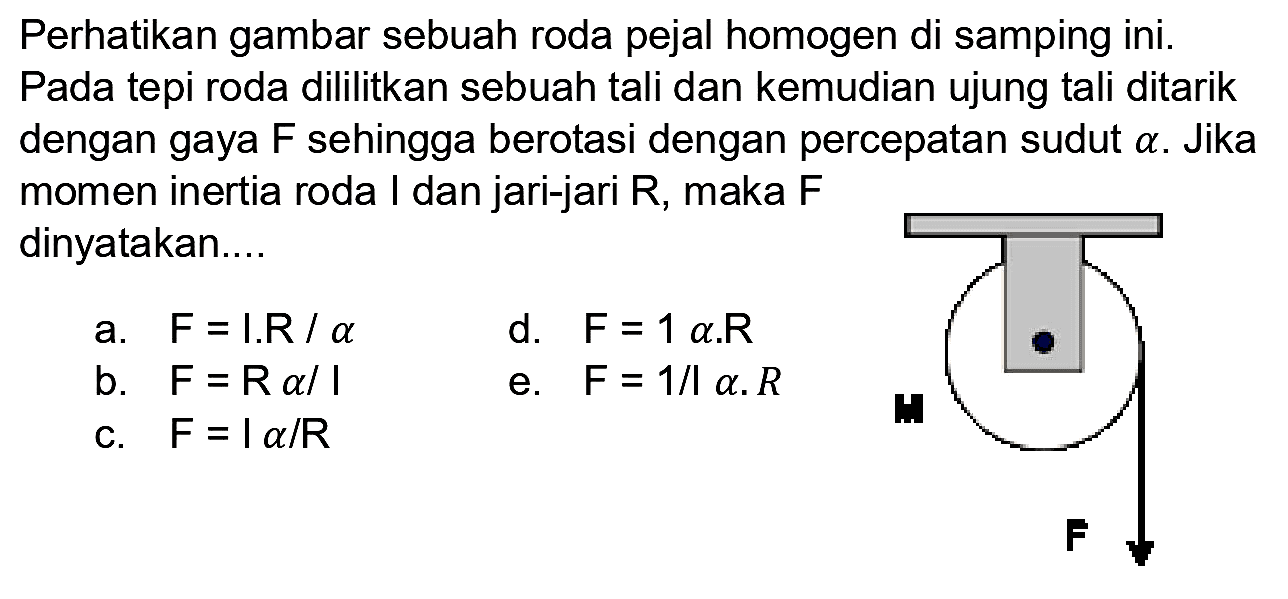 Perhatikan gambar sebuah roda pejal homogen di samping ini. Pada tepi roda dililitkan sebuah tali dan kemudian ujung tali ditarik dengan gaya  F  sehingga berotasi dengan percepatan sudut  a . Jika momen inertia roda I dan jari-jari  R , maka  F  dinyatakan...