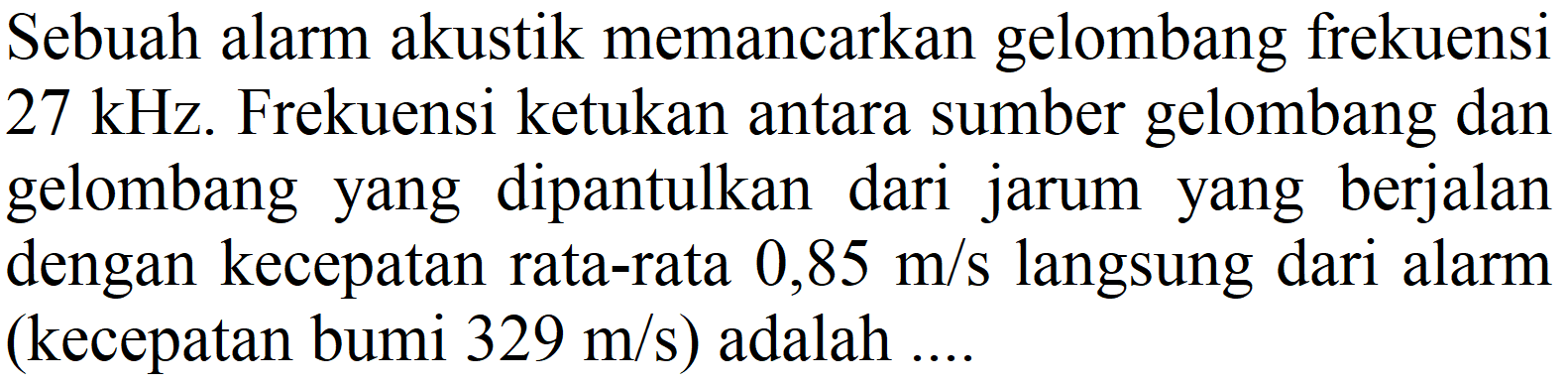 Sebuah alarm akustik memancarkan gelombang frekuensi  27 kHz . Frekuensi ketukan antara sumber gelombang dan gelombang yang dipantulkan dari jarum yang berjalan dengan kecepatan rata-rata  0,85 m / s  langsung dari alarm (kecepatan bumi  329 m / s)  adalah ....