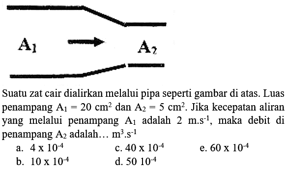 A1 A2 Suatu zat cair dialirkan melalui pipa seperti gambar di atas. Luas penampang A1 = 20 cm^2 dan A2 = 5 cm^2. Jika kecepatan aliran yang  melalui  penampang A1 adalah 2 m.s^(-1), maka debit   di penampang A2 adalah ... m^3.s^(-1) a. 4 x 10^(-4) c. 40 x 10^(-4) e. 60 x 10^(-4) b. 10 x 10^(-4) d. 50 x 10^(-4)