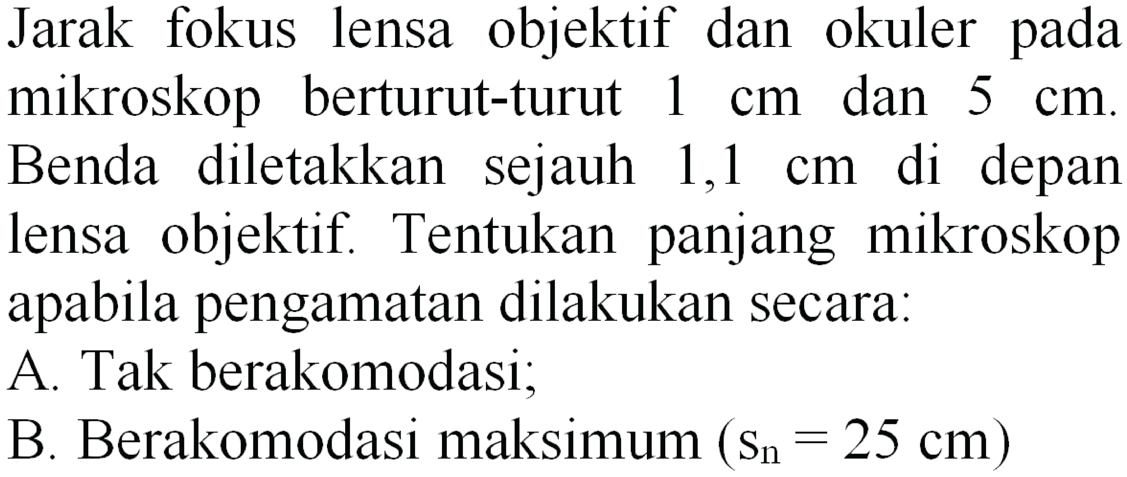 Jarak fokus lensa objektif dan okuler pada mikroskop berturut-turut  1 cm  dan  5 cm  Benda diletakkan sejauh  1,1 cm  di depan lensa objektif. Tentukan panjang mikroskop apabila pengamatan dilakukan secara:
A. Tak berakomodasi;
B. Berakomodasi maksimum  (S_(n)=25 cm) 