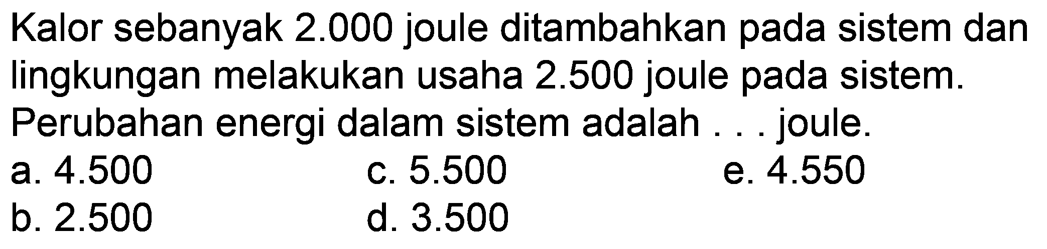 Kalor sebanyak  2.000  joule ditambahkan pada sistem dan lingkungan melakukan usaha  2.500  joule pada sistem. Perubahan energi dalam sistem adalah ... joule.