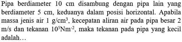 Pipa berdiameter 10 cm disambung dengan pipa lain yang berdiameter 5 cm, keduanya dalam posisi horizontal. Apabila massa jenis air 1 g/cm^3, kecepatan aliran air pada pipa besar 2 m/s dan tekanan 10^5 Nm^(-2), maka tekanan pada pipa yang kecil adalah ...