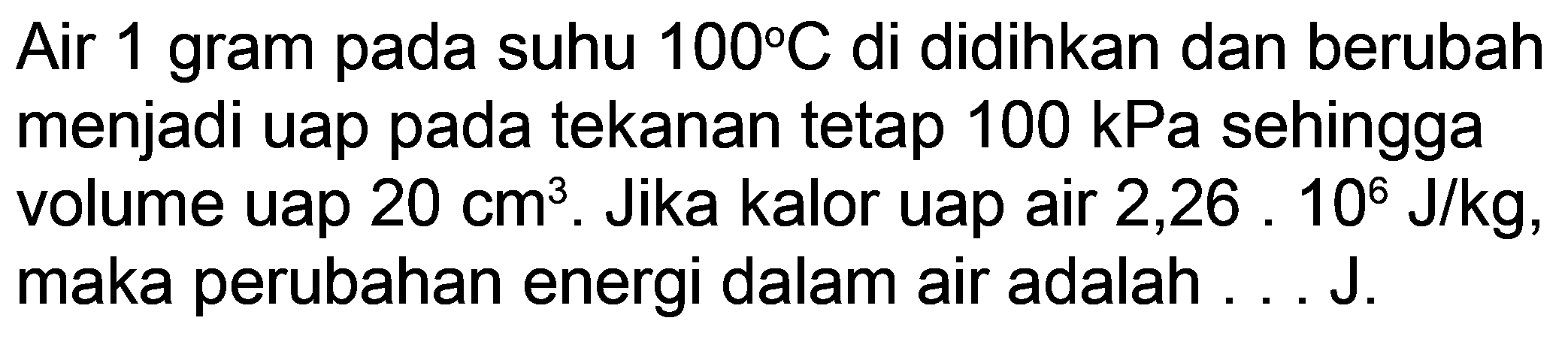 Air 1 gram pada suhu  100 C  di didihkan dan berubah menjadi uap pada tekanan tetap  100 kPa  sehingga volume uap  20 cm^(3) . Jika kalor uap air 2,26 . 106  J / kg , maka perubahan energi dalam air adalah ... J.