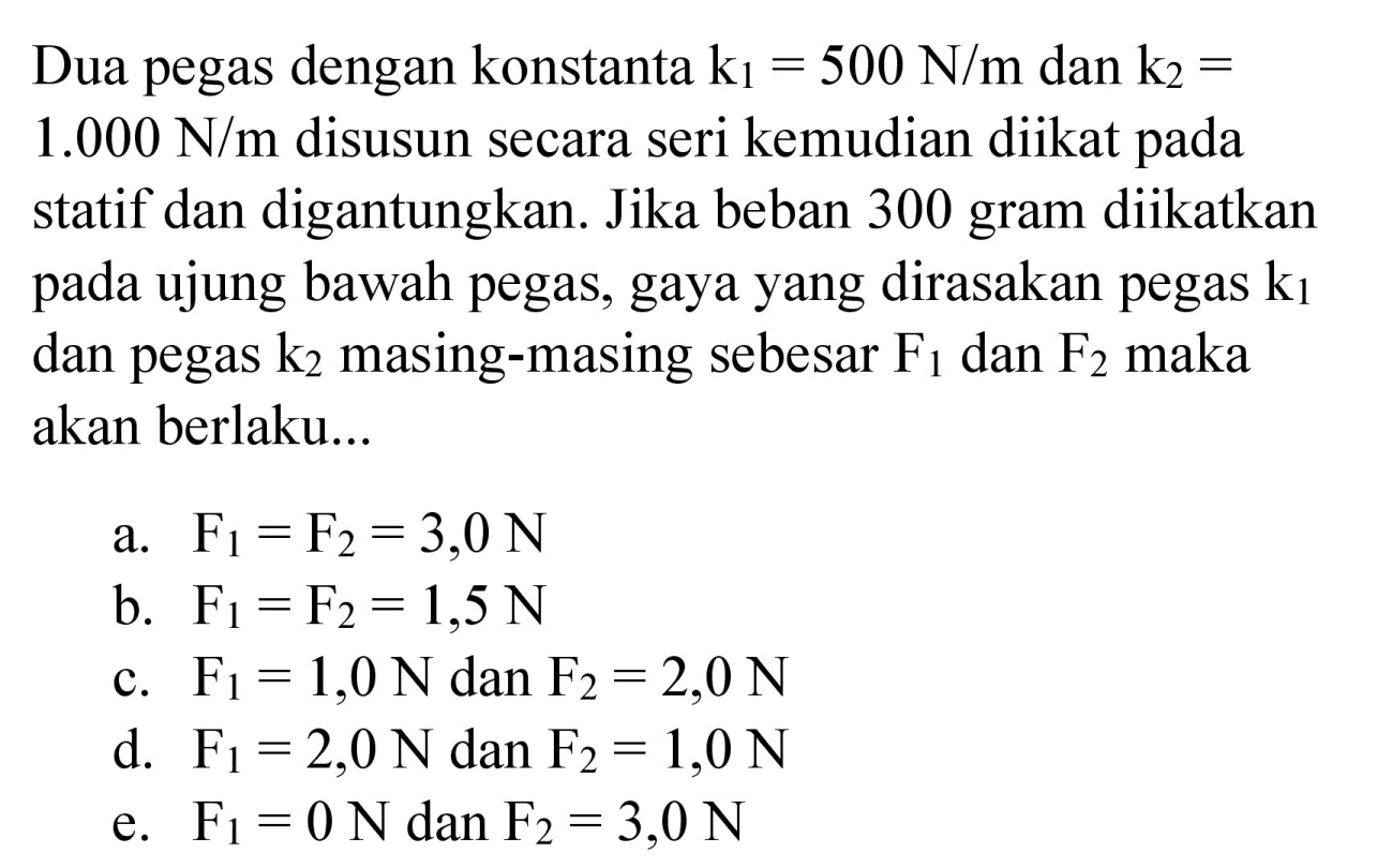 Dua pegas dengan konstanta k1=500 N/m dan k2= 1.000 N/m disusun secara seri kemudian diikat pada statif dan digantungkan. Jika beban 300 gram diikatkan pada ujung bawah pegas, gaya yang dirasakan pegas k1 dan pegas k2 masing-masing sebesar F1 dan F2 maka akan berlaku...
a. F1=F2=3,0 N b. F1=F2=1,5 N c. F1=1,0 N dan F2=2,0 N d. F1=2,0 N dan F2=1,0 N e. F1=0 N dan F2=3,0 N