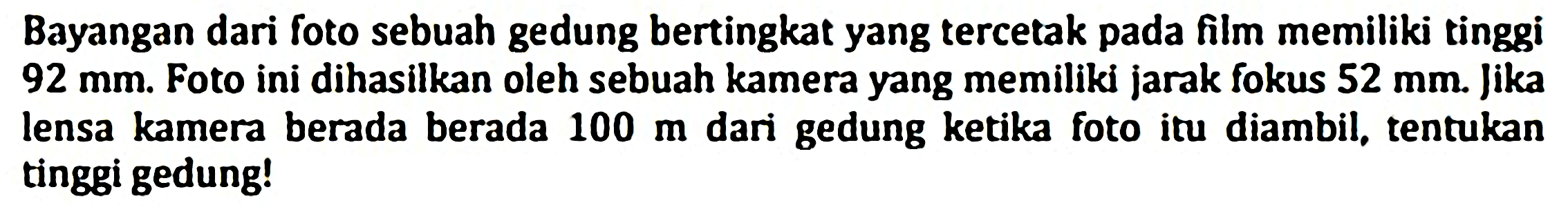 Bayangan dari foto sebuah gedung bertingkat yang tercetak pada film memiliki tinggi  92 ~mm . Foto ini dihasilkan oleh sebuah kamera yang memiliki jarak fokus  52 ~mm . Jika lensa kamera berada berada  100 m  dari gedung ketika foto itu diambil, tentukan tinggi gedung!