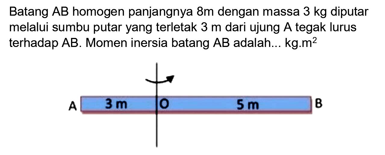 Batang  A B  homogen panjangnya  8 m  dengan massa  3 kg  diputar melalui sumbu putar yang terletak  3 m  dari ujung  A  tegak lurus terhadap  A B . Momen inersia batang  A B  adalah...  kg . m^(2)