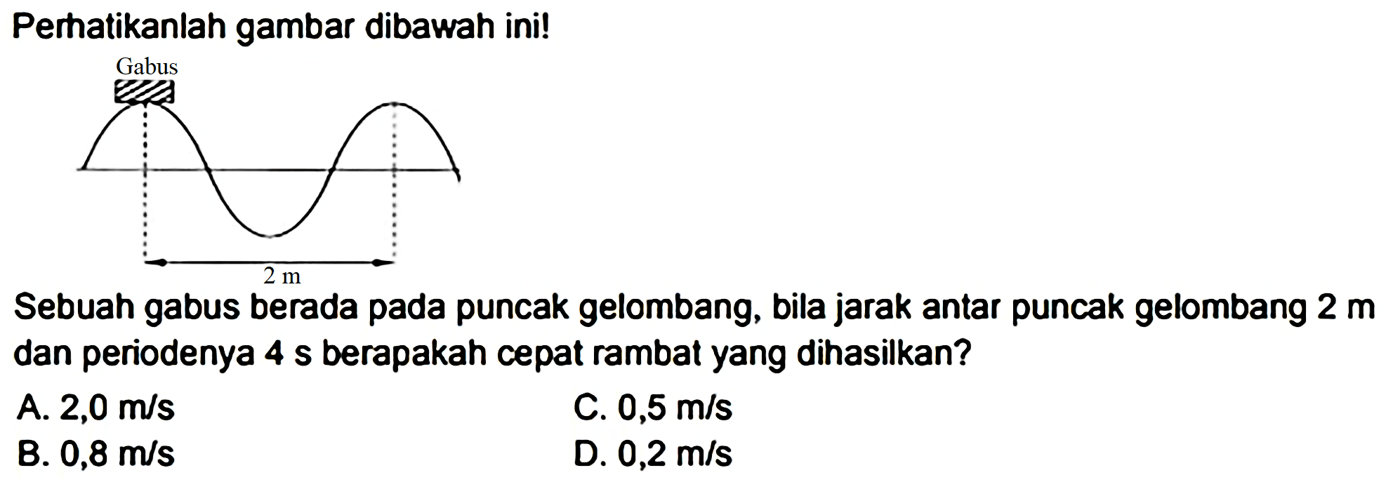 Perhatikanlah gambar dibawah ini!
Sebuah gabus berada pada puncak gelombang, bila jarak antar puncak gelombang  2 m  dan periodenya  4 ~s  berapakah cepat rambat yang dihasilkan?
A.  2,0 m / s 
C.  0,5 m / s 
B.  0,8 m / s 
D.  0,2 m / s 