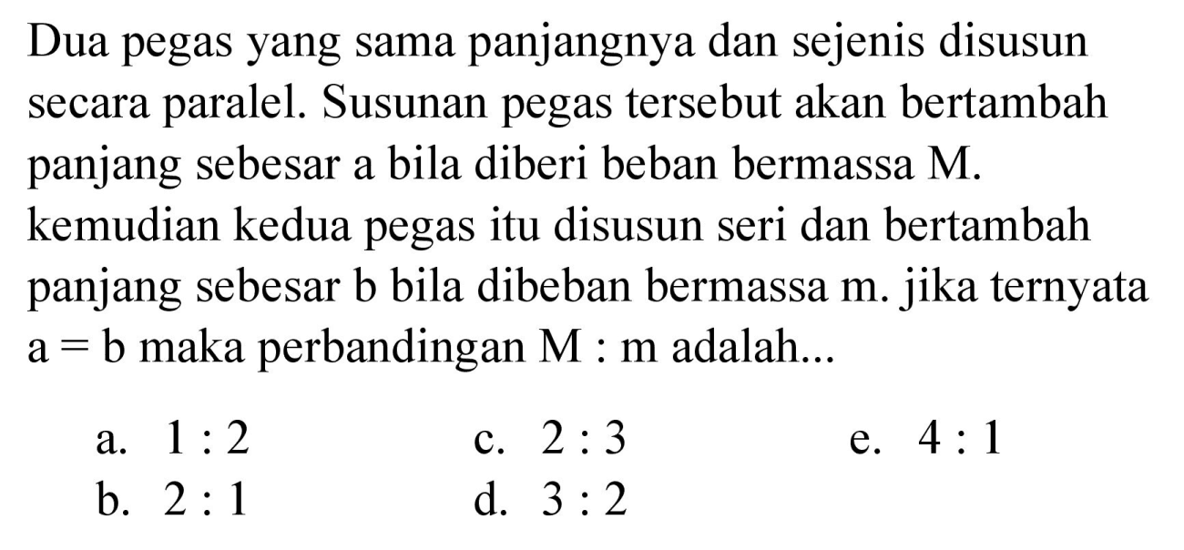 Dua pegas yang sama panjangnya dan sejenis disusun secara paralel. Susunan pegas tersebut akan bertambah panjang sebesar a bila diberi beban bermassa  M . kemudian kedua pegas itu disusun seri dan bertambah panjang sebesar b bila dibeban bermassa m. jika ternyata  a=b  maka perbandingan  M: m  adalah...