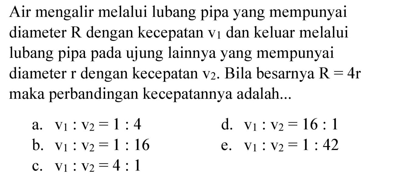 Air mengalir melalui lubang pipa yang mempunyai diameter  R  dengan kecepatan  v_(1)  dan keluar melalui lubang pipa pada ujung lainnya yang mempunyai diameter  r  dengan kecepatan  v_(2) . Bila besarnya  R=4 r  maka perbandingan kecepatannya adalah...